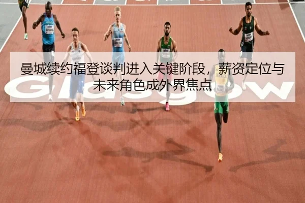 曼城续约福登谈判进入关键阶段，薪资定位与未来角色成外界焦点